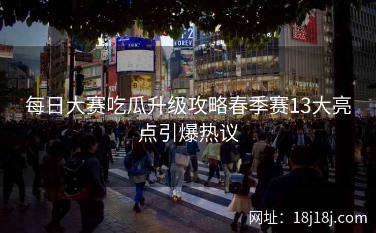 每日大赛吃瓜升级攻略春季赛13大亮点引爆热议