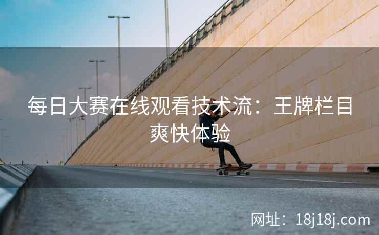每日大赛在线观看技术流：王牌栏目爽快体验
