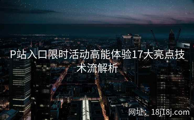 P站入口限时活动高能体验17大亮点技术流解析