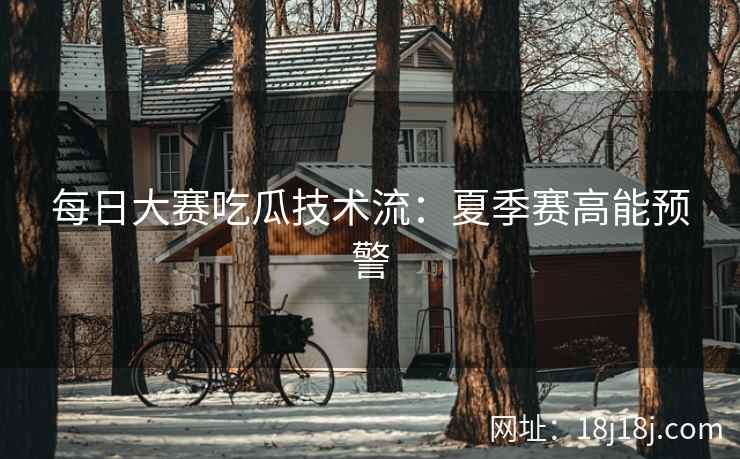 每日大赛吃瓜技术流：夏季赛高能预警