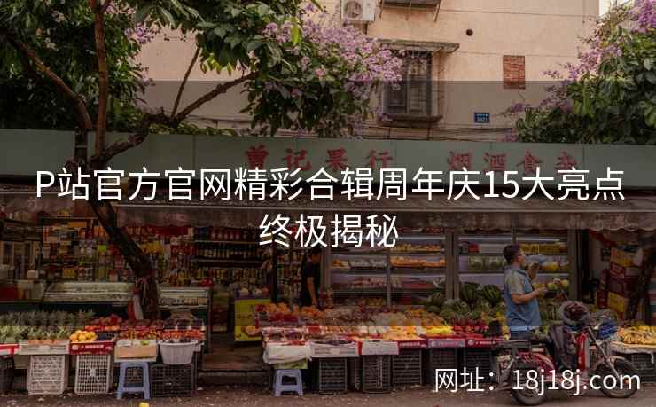 P站官方官网精彩合辑周年庆15大亮点终极揭秘