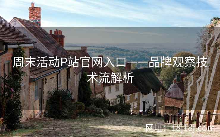 周末活动P站官网入口——品牌观察技术流解析
