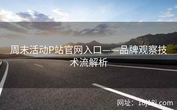 周末活动P站官网入口——品牌观察技术流解析