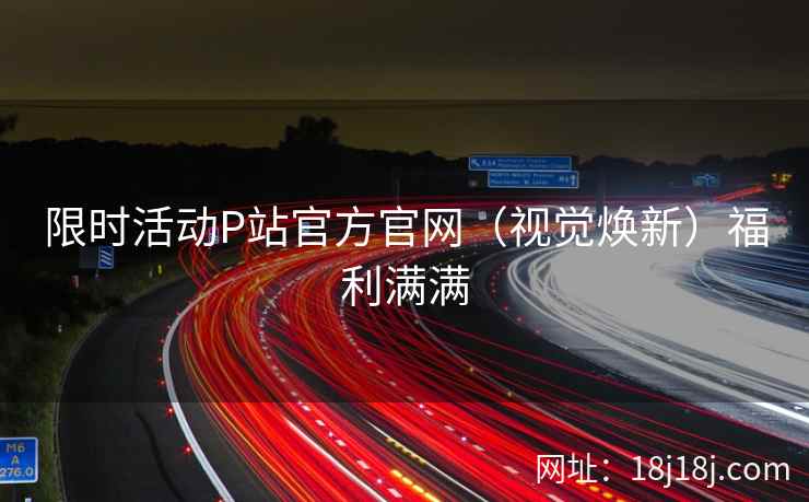 限时活动P站官方官网（视觉焕新）福利满满