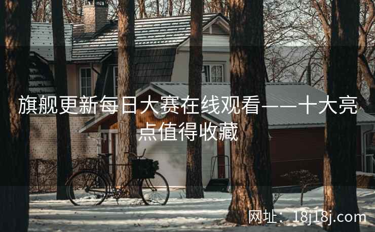 旗舰更新每日大赛在线观看——十大亮点值得收藏