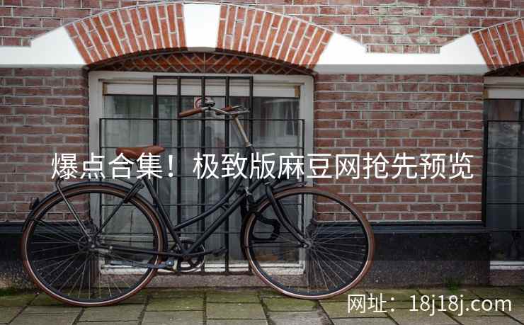爆点合集！极致版麻豆网抢先预览