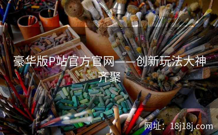 豪华版P站官方官网——创新玩法大神齐聚