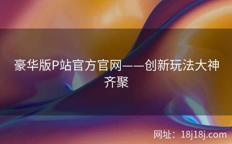 豪华版P站官方官网——创新玩法大神齐聚