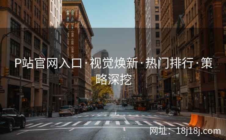 P站官网入口·视觉焕新·热门排行·策略深挖