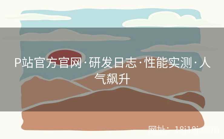 P站官方官网·研发日志·性能实测·人气飙升