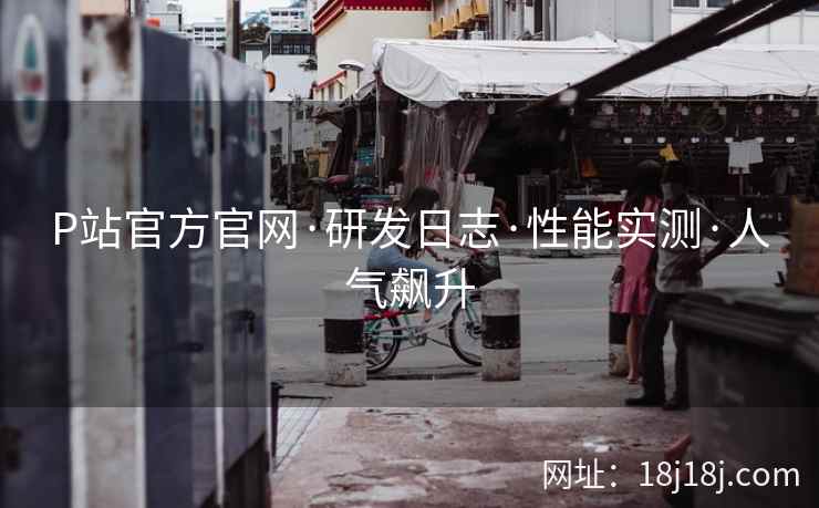 P站官方官网·研发日志·性能实测·人气飙升