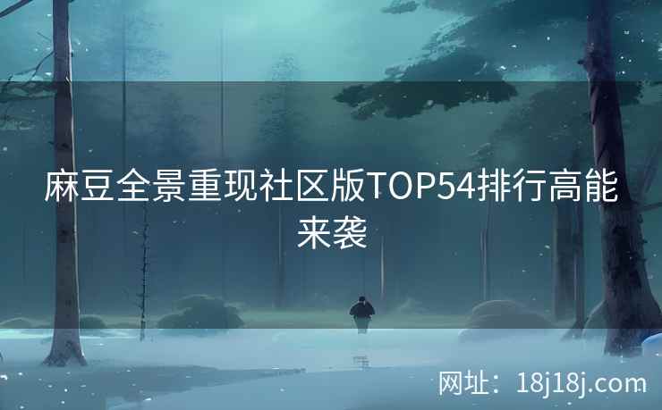 麻豆全景重现社区版TOP54排行高能来袭