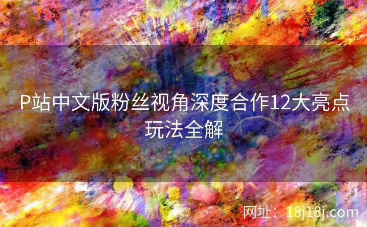 P站中文版粉丝视角深度合作12大亮点玩法全解