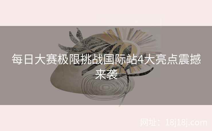 每日大赛极限挑战国际站4大亮点震撼来袭