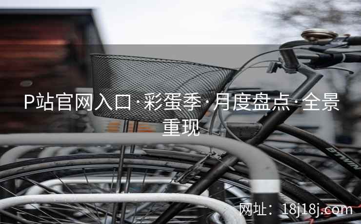 P站官网入口·彩蛋季·月度盘点·全景重现