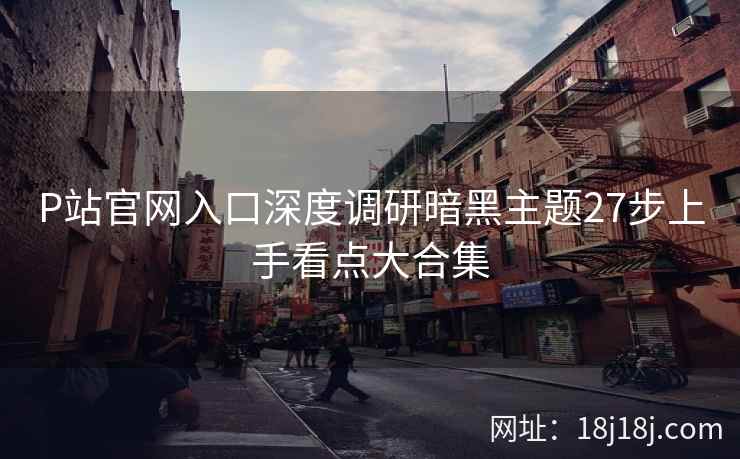 P站官网入口深度调研暗黑主题27步上手看点大合集