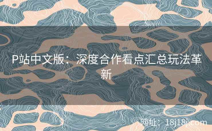 P站中文版：深度合作看点汇总玩法革新