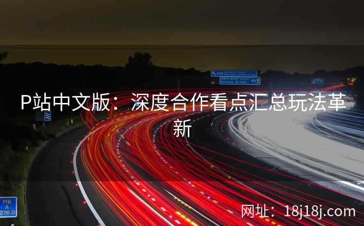 P站中文版：深度合作看点汇总玩法革新