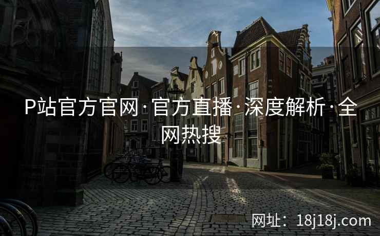 P站官方官网·官方直播·深度解析·全网热搜