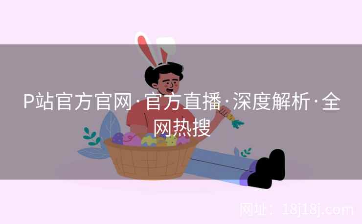 P站官方官网·官方直播·深度解析·全网热搜