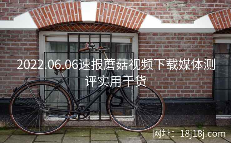 2022.06.06速报蘑菇视频下载媒体测评实用干货