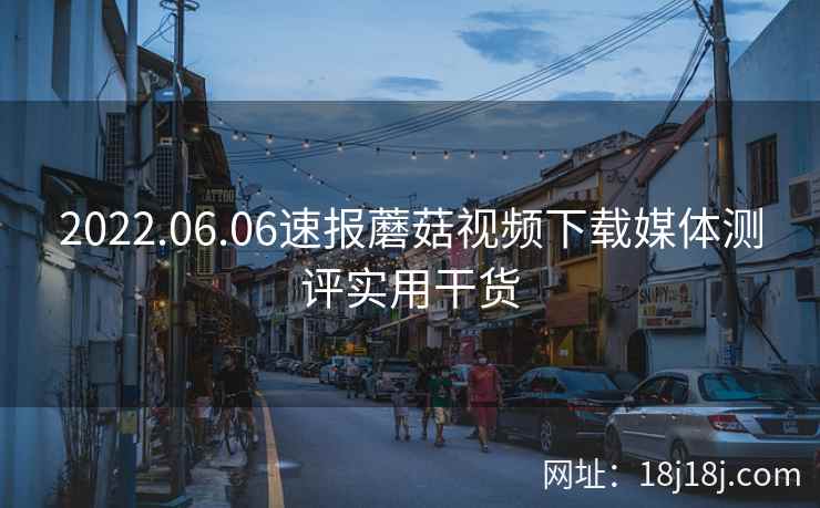2022.06.06速报蘑菇视频下载媒体测评实用干货