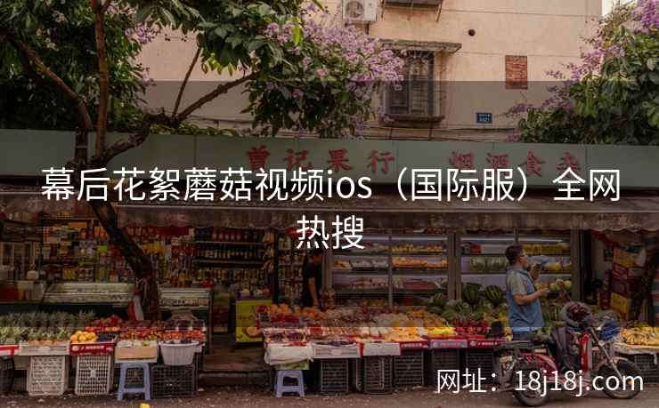 幕后花絮蘑菇视频ios（国际服）全网热搜